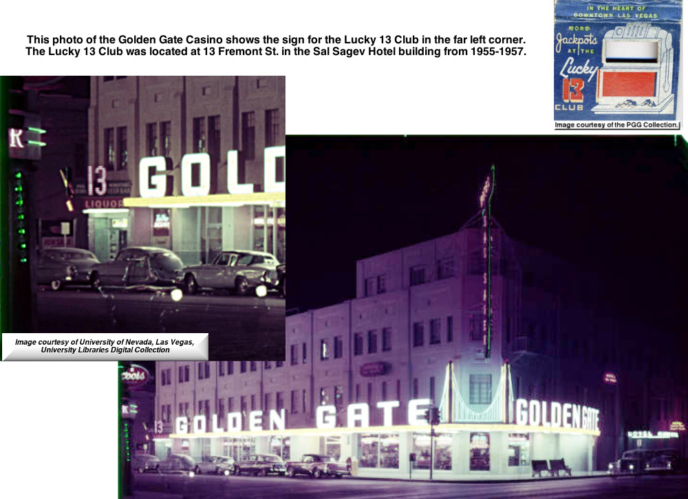 This photo of the Golden Gate Casino shows the sign for the Lucky 13 Club in the far left corner. 
The Lucky 13 Club was located at 13 Fremont Street in the Sal Sagev Hotel building from 1955-1957. 